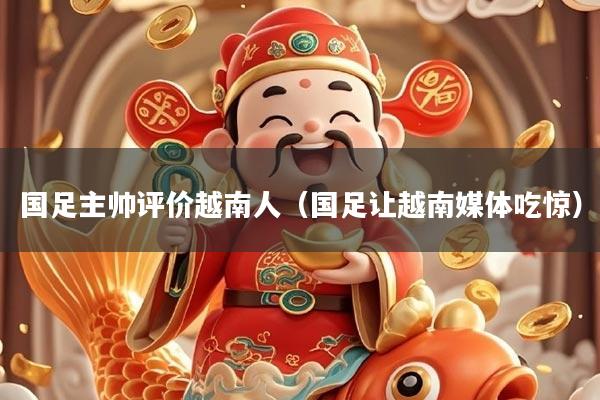 国足主帅评价越南人（国足让越南媒体吃惊）