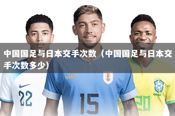 中国国足与日本交手次数(中国国足与日本交手次数多少)