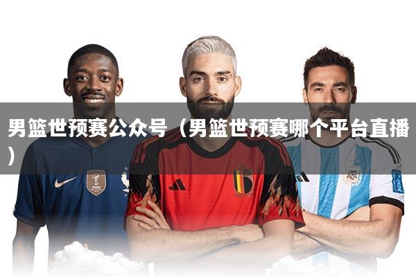 男篮世预赛公众号(男篮世预赛哪个平台直播)